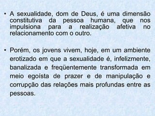 A sexualidade, dom de Deus, é uma dimensão constitutiva da pessoa humana, que nos impulsiona para a realização afetiva no relacionamento com o outro.  Porém, os jovens vivem, hoje, em um ambiente erotizado em que a sexualidade é, infelizmente, banalizada e freqüentemente transformada em meio egoísta de prazer e de manipulação e corrupção das relações mais profundas entre as pessoas.  