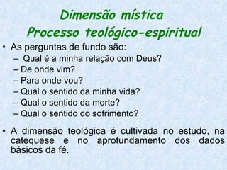 Dimensão mística  Processo teológico-espiritual As perguntas de fundo são: Qual é a minha relação com Deus?  De onde vim?  Para onde vou?  Qual o sentido da minha vida?  Qual o sentido da morte?  Qual o sentido do sofrimento? A dimensão teológica é cultivada no estudo, na catequese e no aprofundamento dos dados básicos da fé.  
