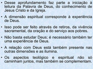 Desse aprofundamento faz parte a iniciação à leitura da Palavra de Deus, do conhecimento de Jesus Cristo e da Igreja. A dimensão espiritual corresponde à experiência de Deus. Isso pode ser feito através de retiros, da vivência sacramental, da oração e do serviço aos pobres. Não basta estudar Deus; é necessário também ter uma experiência de Deus.  A relação com Deus está também presente nas outras dimensões e as ilumina. Os aspectos teológico e espiritual não só caminham juntos, mas também se complementam. 