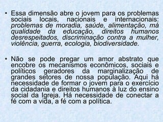 Essa dimensão abre o jovem para os problemas sociais locais, nacionais e internacionais:  problemas de moradia, saúde, alimentação, má qualidade da educação, direitos humanos desrespeitados, discriminação contra a mulher, violência, guerra, ecologia, biodiversidade. Não se pode pregar um amor abstrato que encobre os mecanismos econômicos, sociais e políticos geradores da marginalização de grandes setores de nossa população. Aqui há necessidade de formar o jovem para o exercício da cidadania e direitos humanos à luz do ensino social da Igreja. Há necessidade de conectar a fé com a vida, a fé com a política. 