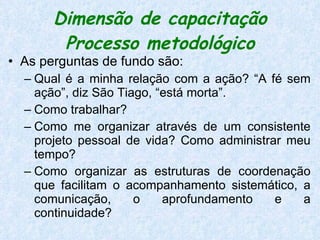 Dimensão de capacitação Processo metodológico As perguntas de fundo são:  Qual é a minha relação com a ação? “A fé sem ação”, diz São Tiago, “está morta”.  Como trabalhar?  Como me organizar através de um consistente projeto pessoal de vida? Como administrar meu tempo?  Como organizar as estruturas de coordenação que facilitam o acompanhamento sistemático, a comunicação, o aprofundamento e a continuidade?  
