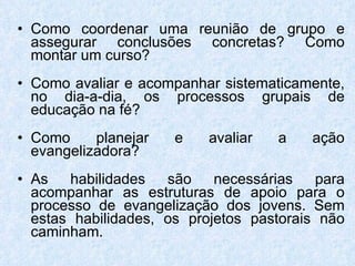 Como coordenar uma reunião de grupo e assegurar conclusões concretas? Como montar um curso? Como avaliar e acompanhar sistematicamente, no dia-a-dia, os processos grupais de educação na fé? Como planejar e avaliar a ação evangelizadora? As habilidades são necessárias para acompanhar as estruturas de apoio para o processo de evangelização dos jovens. Sem estas habilidades, os projetos pastorais não caminham. 
