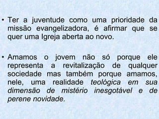 Ter a juventude como uma prioridade da missão evangelizadora, é afirmar que se quer uma Igreja aberta ao novo. Amamos o jovem não só porque ele representa a revitalização de qualquer sociedade mas também porque amamos, nele, uma realidade  teológica em sua dimensão de mistério inesgotável e de perene novidade. 