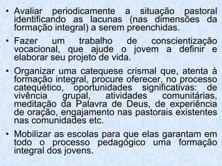 Avaliar periodicamente a situação pastoral identificando as lacunas (nas dimensões da formação integral) a serem preenchidas. Fazer um trabalho de conscientização vocacional, que ajude o jovem a definir e elaborar seu projeto de vida. Organizar uma catequese crismal que, atenta à formação integral, procure oferecer, no processo catequético, oportunidades significativas: de vivência grupal, atividades comunitárias, meditação da Palavra de Deus, de experiência de oração, engajamento nas pastorais existentes nas comunidades etc. Mobilizar as escolas para que elas garantam em todo o processo pedagógico uma formação integral dos jovens. 