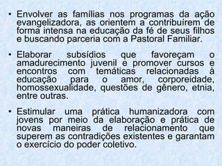 Envolver as famílias nos programas da ação evangelizadora, as orientem a contribuírem de forma intensa na educação da fé de seus filhos e buscando parceria com a Pastoral Familiar. Elaborar subsídios que favoreçam o amadurecimento juvenil e promover cursos e encontros com temáticas relacionadas à educação para o amor, corporeidade, homossexualidade, questões de gênero, etnia, entre outras. Estimular uma prática humanizadora com jovens por meio da elaboração e prática de novas maneiras de relacionamento que superem as contradições existentes e garantam o exercício do poder coletivo. 
