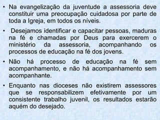 Na evangelização da juventude a assessoria deve constituir uma preocupação cuidadosa por parte de toda a Igreja, em todos os níveis. Desejamos identificar e capacitar pessoas, maduras na fé e chamadas por Deus para exercerem o ministério da assessoria, acompanhando os processos de educação na fé dos jovens. Não há processo de educação na fé sem acompanhamento, e não há acompanhamento sem acompanhante. Enquanto nas dioceses não existirem assessores que se responsabilizem efetivamente por um consistente trabalho juvenil, os resultados estarão aquém do desejado.  