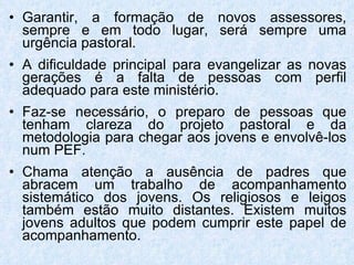 Garantir, a formação de novos assessores, sempre e em todo lugar, será sempre uma urgência pastoral. A dificuldade principal para evangelizar as novas gerações é a falta de pessoas com perfil adequado para este ministério. Faz-se necessário, o preparo de pessoas que tenham clareza do projeto pastoral e da metodologia para chegar aos jovens e envolvê-los num PEF . Chama atenção a ausência de padres que abracem um trabalho de acompanhamento sistemático dos jovens. Os religiosos e leigos também estão muito distantes. Existem muitos jovens adultos que podem cumprir este papel de acompanhamento.  