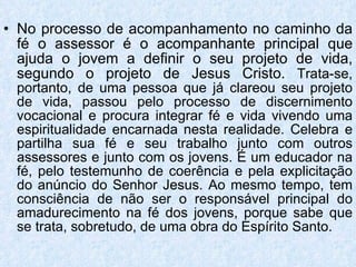No processo de acompanhamento no caminho da fé o assessor é o acompanhante principal que ajuda o jovem a definir o seu projeto de vida, segundo o projeto de Jesus Cristo.  Trata-se, portanto, de uma pessoa que já clareou seu projeto de vida, passou pelo processo de discernimento vocacional e procura integrar fé e vida vivendo uma espiritualidade encarnada nesta realidade. Celebra e partilha sua fé e seu trabalho junto com outros assessores e junto com os jovens. É um educador na fé, pelo testemunho de coerência e pela explicitação do anúncio do Senhor Jesus. Ao mesmo tempo, tem consciência de não ser o responsável principal do amadurecimento na fé dos jovens, porque sabe que se trata, sobretudo, de uma obra do Espírito Santo. 
