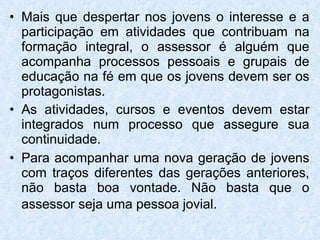 Mais que despertar nos jovens o interesse e a participação em atividades que contribuam na formação integral, o assessor é alguém que acompanha processos pessoais e grupais de educação na fé em que os jovens devem ser os protagonistas.  As atividades, cursos e eventos devem estar integrados num processo que assegure sua continuidade.  Para acompanhar uma nova geração de jovens com traços diferentes das gerações anteriores, não basta boa vontade. Não basta que o assessor seja uma pessoa jovial.   