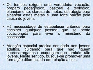 Os tempos exigem uma verdadeira vocação, preparo pedagógico, pastoral e teológico, planejamento, clareza de metas, estratégia para alcançar estas metas e uma forte paixão pela causa do jovem. Há necessidade de estabelecer critérios para escolher qualquer pessoa que se sente vocacionada para viver o ministério da assessoria.  Atenção especial precisa ser dada aos jovens adultos, cuidando para que não fiquem sobrecarregados e esqueçam que também são jovens. Neste sentido, busque-se promover uma formação diferenciada em relação a eles. 