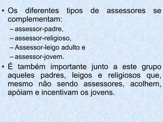 Os diferentes tipos de assessores se complementam:  assessor-padre,  assessor-religioso,  Assessor-leigo adulto e  assessor-jovem.  É também importante junto a este grupo aqueles padres, leigos e religiosos que, mesmo não sendo assessores, acolhem, apóiam e incentivam os jovens. 