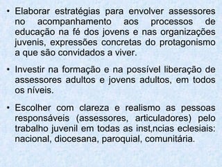 Elaborar estratégias para envolver assessores no acompanhamento aos processos de educação na fé dos jovens e nas organizações juvenis, expressões concretas do protagonismo a que são convidados a viver. Investir na formação e na possível liberação de assessores adultos e jovens adultos, em todos os níveis. Escolher com clareza e realismo as pessoas responsáveis (assessores, articuladores) pelo trabalho juvenil em todas as instâncias eclesiais: nacional, diocesana, paroquial, comunitária . 