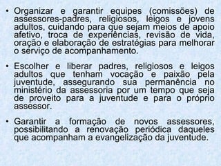 Organizar e garantir equipes (comissões) de assessores-padres, religiosos, leigos e jovens adultos, cuidando para que sejam meios de apoio afetivo, troca de experiências, revisão de vida, oração e elaboração de estratégias para melhorar o serviço de acompanhamento. Escolher e liberar padres, religiosos e leigos adultos que tenham vocação e paixão pela juventude, assegurando sua permanência no ministério da assessoria por um tempo que seja de proveito para a juventude e para o próprio assessor. Garantir a formação de novos assessores, possibilitando a renovação periódica daqueles que acompanham a evangelização da juventude. 