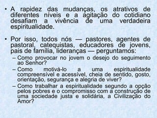 A rapidez das mudanças, os atrativos de diferentes níveis e a agitação do cotidiano desafiam a vivência de uma verdadeira espiritualidade. Por isso, todos nós — pastores, agentes de pastoral, catequistas, educadores de jovens, pais de família, lideranças — perguntamos: Como provocar no jovem o desejo do seguimento ao Senhor?  Como motivá-lo a uma espiritualidade compreensível e acessível, cheia de sentido, gosto, orientação, segurança e alegria de viver?  Como trabalhar a espiritualidade segundo a opção pelos pobres e o compromisso com a construção de uma sociedade justa e solidária, a Civilização do Amor? 