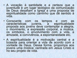 A vocação à santidade e a certeza que a juventude é um lugar teológico da comunicação de Deus desafiam a Igreja a uma proposta de espiritualidade como caminho que dê sentido à vida. Consoante com os tempos e com as características juvenis, a espiritualidade proposta aos jovens deve contemplar a alegria, o movimento, a expressão corporal, a música, os símbolos, o envolvimento com a vida, a amizade, a convivência, a espontaneidade etc. A espiritualidade é a motivação central e a bússola para orientar a vida de acordo com a vontade de Deus. Dessa forma, propomos aos jovens uma mística: centrada em Jesus Cristo e no seu projeto de vida. 