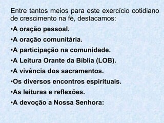 Entre tantos meios para este exercício cotidiano de crescimento na fé, destacamos: A oração pessoal. A oração comunitária. A participação na comunidade. A Leitura Orante da Bíblia (LOB). A vivência dos sacramentos. Os diversos encontros espirituais. As leituras e reflexões. A devoção a Nossa Senhora: 