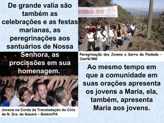Ao mesmo tempo em que a comunidade em suas orações apresenta os jovens a Maria, ela, também, apresenta Maria aos jovens. De grande valia são também as celebrações e as festas marianas, as peregrinações aos santuários de Nossa  Senhora, as   procissões em sua homenagem.   Jovens na Corda da Transladação do Círio de N. Sra. de Nazaré – Belém/PA Peregrinação dos Jovens a Serra da Piedade – Caeté/MG 