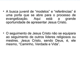 A busca juvenil de “modelos” e “referências” é uma porta que se abre para o processo de evangelização. Aqui está a grande oportunidade de apresentar Jesus Cristo. O seguimento de Jesus Cristo não se equipara ao seguimento de outros líderes religiosos ou mestres. Jesus Cristo, sendo Deus, é, ele mesmo, “Caminho, Verdade e Vida”. 