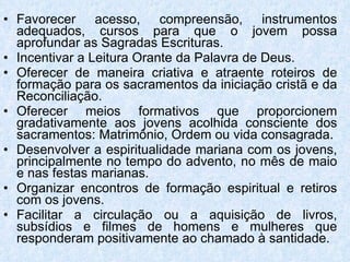 Favorecer acesso, compreensão, instrumentos adequados, cursos para que o jovem possa aprofundar as Sagradas Escrituras. Incentivar a Leitura Orante da Palavra de Deus.  Oferecer de maneira criativa e atraente roteiros de formação para os sacramentos da iniciação cristã e da Reconciliação. Oferecer meios formativos que proporcionem gradativamente aos jovens acolhida consciente dos sacramentos: Matrimônio, Ordem ou vida consagrada. Desenvolver a espiritualidade mariana com os jovens, principalmente no tempo do advento, no mês de maio e nas festas marianas.  Organizar encontros de formação espiritual e retiros com os jovens. Facilitar a circulação ou a aquisição de livros, subsídios e filmes de homens e mulheres que responderam positivamente ao chamado à santidade. 