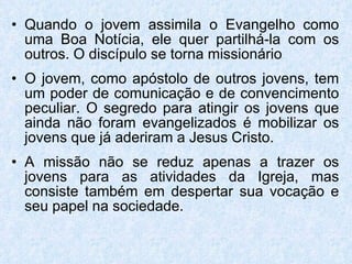Quando o jovem assimila o Evangelho como uma Boa Notícia, ele quer partilhá-la com os outros. O discípulo se torna missionário O jovem, como apóstolo de outros jovens, tem um poder de comunicação e de convencimento peculiar. O segredo para atingir os jovens que ainda não foram evangelizados é mobilizar os jovens que já aderiram a Jesus Cristo. A missão não se reduz apenas a trazer os jovens para as atividades da Igreja, mas consiste também em despertar sua vocação e seu papel na sociedade.  