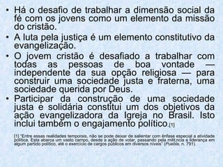Há o desafio de trabalhar a dimensão social da fé com os jovens como um elemento da missão do cristão.  A luta pela justiça é um elemento constitutivo da evangelização.  O jovem cristão é desafiado a trabalhar com todas as pessoas de boa vontade — independente da sua opção religiosa — para construir uma sociedade justa e fraterna, uma sociedade querida por Deus.  Participar da construção de uma sociedade justa e solidária constitui um dos objetivos da ação evangelizadora da Igreja no Brasil. Isto inclui também o engajamento político . [1] [1] “Entre essas realidades temporais, não se pode deixar de salientar com ênfase especial a atividade política. Esta abarca um vasto campo, desde a ação de votar, passando pela militância e liderança em algum partido político, até o exercício de cargos públicos em diversos níveis” ( Puebla , n. 791). 