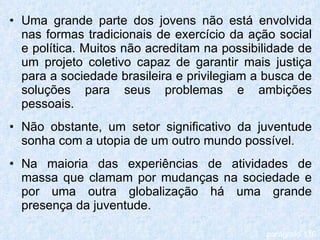 Uma grande parte dos jovens não está envolvida nas formas tradicionais de exercício da ação social e política. Muitos não acreditam na possibilidade de um projeto coletivo capaz de garantir mais justiça para a sociedade brasileira e privilegiam a busca de soluções para seus problemas e ambições pessoais. Não obstante, um setor significativo da juventude sonha com a utopia de um outro mundo possível. Na maioria das experiências de atividades de massa que clamam por mudanças na sociedade e por uma outra globalização há uma grande presença da juventude. parágrafo 116 