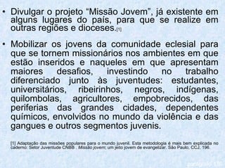 Divulgar o projeto “Missão Jovem”, já existente em alguns lugares do país, para que se realize em outras regiões e dioceses . [1] Mobilizar os jovens da comunidade eclesial para que se tornem missionários nos ambientes em que estão inseridos e naqueles em que apresentam maiores desafios, investindo no trabalho diferenciado junto às juventudes: estudantes, universitários, ribeirinhos, negros, indígenas, quilombolas, agricultores, empobrecidos, das periferias das grandes cidades, dependentes químicos, envolvidos no mundo da violência e das gangues e outros segmentos juvenis. [1] Adaptação das missões populares para o mundo juvenil. Esta metodologia é mais bem explicada no caderno: Setor Juventude CNBB .  Missão jovem ; um jeito jovem de evangelizar. São Paulo, CCJ, 196. parágrafo 116 