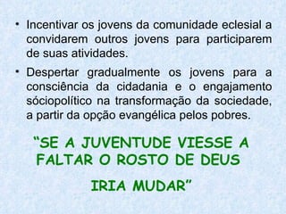 Incentivar os jovens da comunidade eclesial a convidarem outros jovens para participarem de suas atividades. Despertar gradualmente os jovens para a consciência da cidadania e o engajamento sóciopolítico na transformação da sociedade, a partir da opção evangélica pelos pobres. “ SE A JUVENTUDE VIESSE A FALTAR O ROSTO DE DEUS  IRIA MUDAR” 