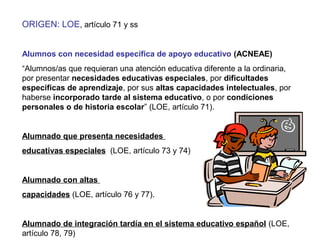 ORIGEN: LOE, artículo 71 y ss
Alumnos con necesidad específica de apoyo educativo (ACNEAE)
“Alumnos/as que requieran una atención educativa diferente a la ordinaria,
por presentar necesidades educativas especiales, por dificultades
específicas de aprendizaje, por sus altas capacidades intelectuales, por
haberse incorporado tarde al sistema educativo, o por condiciones
personales o de historia escolar” (LOE, artículo 71).
Alumnado que presenta necesidades
educativas especiales (LOE, artículo 73 y 74)
Alumnado con altas
capacidades (LOE, artículo 76 y 77).
Alumnado de integración tardía en el sistema educativo español (LOE,
artículo 78, 79)
 