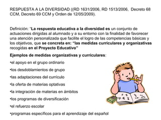 RESPUESTA A LA DIVERSIDAD ((RD 1631/2006, RD 1513/2006, Decreto 68
CCM, Decreto 69 CCM y Orden de 12/05/2009).
Definición: “La respuesta educativa a la diversidad es un conjunto de
actuaciones dirigidas al alumnado y a su entorno con la finalidad de favorecer
una atención personalizada que facilite el logro de las competencias básicas y
los objetivos, que se concreta en: “las medidas curriculares y organizativas
recogidas en el Proyecto Educativo”
Ejemplos de medidas organizativas y curriculares:
•el apoyo en el grupo ordinario
•los desdoblamientos de grupo
•las adaptaciones del currículo
•la oferta de materias optativas
•la integración de materias en ámbitos
•los programas de diversificación
•el refuerzo escolar
•programas específicos para el aprendizaje del español
 