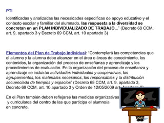 PTI
Identificadas y analizadas las necesidades específicas de apoyo educativo y el
contexto escolar y familiar del alumnado, las respuesta a la diversidad se
concretan en un PLAN INDIVIDUALIZADO DE TRABAJO...” (Decreto 68 CCM,
art. 9, apartado 3 y Decreto 69 CCM, art. 10 apartado 3)
Elementos del Plan de Trabajo Individual: “Contemplará las competencias que
el alumno y la alumna debe alcanzar en el área o áreas de conocimiento, los
contenidos, la organización del proceso de enseñanza y aprendizaje y los
procedimientos de evaluación. En la organización del proceso de enseñanza y
aprendizaje se incluirán actividades individuales y cooperativas, los
agrupamientos, los materiales necesarios, los responsables y la distribución
secuenciada de tiempos y espacios” (Decreto 68 CCM, art. 9, apartado 3,
Decreto 69 CCM, art. 10 apartado 3 y Orden de 12/05/2009 art. Apartado 2).
En el Plan también deben reflejarse las medidas organizativas
y curriculares del centro de las que participa el alumno/a
en concreto.
 