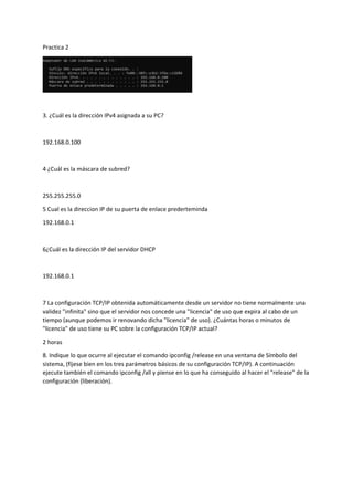 Practica 2
3. ¿Cuál es la dirección IPv4 asignada a su PC?
192.168.0.100
4 ¿Cuál es la máscara de subred?
255.255.255.0
5 Cual es la direccion IP de su puerta de enlace prederteminda
192.168.0.1
6¿Cuál es la dirección IP del servidor DHCP
192.168.0.1
7 La configuración TCP/IP obtenida automáticamente desde un servidor no tiene normalmente una
validez "infinita" sino que el servidor nos concede una "licencia" de uso que expira al cabo de un
tiempo (aunque podemos ir renovando dicha "licencia" de uso). ¿Cuántas horas o minutos de
"licencia" de uso tiene su PC sobre la configuración TCP/IP actual?
2 horas
8. Indique lo que ocurre al ejecutar el comando ipconfig /release en una ventana de Símbolo del
sistema, (fíjese bien en los tres parámetros básicos de su configuración TCP/IP). A continuación
ejecute también el comando ipconfig /all y piense en lo que ha conseguido al hacer el "release" de la
configuración (liberación).
 