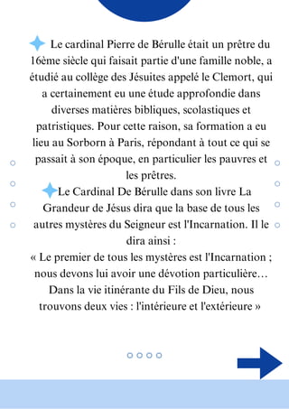 • Le cardinal Pierre de Bérulle était un prêtre du
16ème siècle qui faisait partie d'une famille noble, a
étudié au collège des Jésuites appelé le Clemort, qui
a certainement eu une étude approfondie dans
diverses matières bibliques, scolastiques et
patristiques. Pour cette raison, sa formation a eu
lieu au Sorborn à Paris, répondant à tout ce qui se
passait à son époque, en particulier les pauvres et
les prêtres.
• Le Cardinal De Bérulle dans son livre La
Grandeur de Jésus dira que la base de tous les
autres mystères du Seigneur est l'Incarnation. Il le
dira ainsi :
« Le premier de tous les mystères est l'Incarnation ;
nous devons lui avoir une dévotion particulière…
Dans la vie itinérante du Fils de Dieu, nous
trouvons deux vies : l'intérieure et l'extérieure »
 
