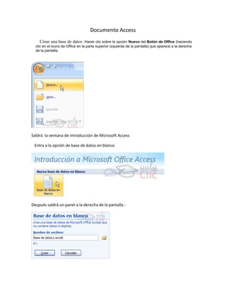 Documento Access
     Crear una base de datos :Hacer clic sobre la opción Nuevo del Botón de Office (haciendo
  clic en el icono de Office en la parte superior izquierda de la pantalla) que aparece a la derecha
  de la pantalla.




Saldrá la ventana de introducción de Microsoft Access

 Entra a la opción de base de datos en blanco




Después saldrá un panel a la derecha de la pantalla :
 