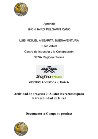 .Aprendiz
JHON JAIRO PULGARIN CANO
LUIS MIGUEL ANGARITA BUENAVENTURA
Tutor Virtual
Centro de Industria y la Construcción
SENA Regional Tolima
GESTIÓN LOGÍSTICA (1310145)
Actividadde proyecto 7: Alistarlos recursos para
la trazabilidad de la red
Documento A Company product
 