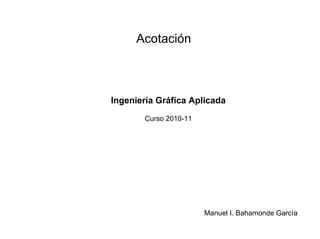 Acotación
Ingeniería Gráfica Aplicada
Curso 2010-11
Manuel I. Bahamonde García
 