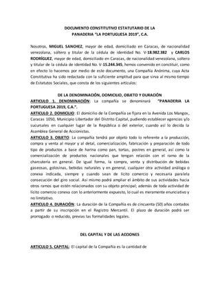 DOCUMENTO CONSTITUTIVO ESTATUTARIO DE LA
PANADERIA “LA PORTUGUESA 2019”, C.A.
Nosotros, MIGUEL SANCHEZ, mayor de edad, domiciliado en Caracas, de nacionalidad
venezolana, soltero y titular de la cédula de identidad No. V-18.982.382 y CARLOS
RODRÍGUEZ, mayor de edad, domiciliado en Caracas, de nacionalidad venezolana, soltero
y titular de la cédula de identidad No. V-15.244.345, hemos convenido en constituir, como
en efecto lo hacemos por medio de este documento, una Compañía Anónima, cuya Acta
Constitutiva ha sido redactada con la suficiente amplitud para que sirva al mismo tiempo
de Estatutos Sociales, que consta de los siguientes artículos:
DE LA DENOMINACIÓN, DOMICILIO, OBJETO Y DURACIÓN
ARTICULO 1. DENOMINACIÓN: La compañía se denominará “PANADERIA LA
PORTUGUESA 2019, C.A.”.
ARTICULO 2. DOMICILIO: El domicilio de la Compañía se fijara en la Avenida Los Mangos,
Caracas 1050, Municipio Libertador del Distrito Capital, pudiendo establecer agencias y/o
sucursales en cualquier lugar de la República o del exterior, cuando así lo decida la
Asamblea General de Accionistas.
ARTICULO 3. OBJETO: La compañía tendrá por objeto todo lo referente a la producción,
compra y venta al mayor y al detal, comercialización, fabricación y preparación de todo
tipo de productos a base de harina como pan, tortas, postres en general, así como la
comercialización de productos nacionales que tengan relación con el ramo de la
charcutería en general. De igual forma, la compra, venta y distribución de bebidas
gaseosas, golosinas, bebidas naturales y en general, cualquier otra actividad análoga o
conexa indicada, siempre y cuando sean de lícito comercio y necesaria paralela
consecución del giro social. Así mismo podrá ampliar el ámbito de sus actividades hacia
otros ramos que estén relacionados con su objeto principal; además de toda actividad de
lícito comercio conexa con lo anteriormente expuesto, lo cual es meramente enunciativo y
no limitativo.
ARTICULO 4. DURACIÓN: La duración de la Compañía es de cincuenta (50) años contados
a partir de su inscripción en el Registro Mercantil. El plazo de duración podrá ser
prorrogado o reducido, previas las formalidades legales.
DEL CAPITAL Y DE LAS ACCIONES
ARTICULO 5. CAPITAL: El capital de la Compañía es la cantidad de
 