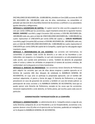 DIEZ MILLONES DE BOLIVARES (Bs. 10.000.000 Bs), dividido en Cien (100) acciones de CIEN
MIL BOLIVARES (Bs. 100.000,00) cada una de ellas, nominativas, no convertibles al
portador por decisión de la Asamblea General de Accionistas y confieren a sus poseedores
iguales derechos y obligaciones.
ARTICULO 6. SUSCRIPCION DE CAPITAL: El capital social ha sido suscrito y pagado en un
cien por ciento (100%) por los accionistas, según inventario anexo de la siguiente manera:
MIGUEL SANCHEZ suscribió y pagó Cincuenta (50) acciones a CIEN MIL BOLÍVARES (Bs.
100.000,00) cada una, para un total de CINCO MILLONES BOLÍVARES (Bs. 5.000.000,00) los
cuales representan el CINCUENTA por ciento (50%) del capital, y CARLOS RODRÍGUEZ
suscribió y pagó Cincuenta (50) acciones a CIEN MIL BOLÍVARES (Bs. 100.000,00) cada una,
para un total de CINCO MILLONES BOLÍVARES (Bs. 5.000.000,00) los cuales representan el
CINCUENTA por ciento (50%) del capital de la Compañía, capital que ha sido pagado según
inventario anexo.
ARTICULO 7. INDIVISIBILIDAD DE LAS ACCIONES: Las acciones son nominativas, no
convertibles al portador. Cada acción da derecho a un voto en las Asambleas y son
indivisibles con respecto a la Compañía, la cual solo reconocerá a un solo propietario por
cada acción, aun cuando este pertenezca a varios. También da derecho de propiedad
sobre el activo y sobres las utilidades en proporción al número de acciones emitidas, de
conformidad con lo dispuesto en el Acta Constitutiva.
ARTICULO 8. DERECHO DE PREFERENCIA: Los accionistas tienen Derecho de Preferencia
para adquirir las acciones que uno de ellos desea enajenar y podrán ejercerlo en el
término de cuarenta (40) días después de celebrada la ASAMBLEA GENERAL DE
ACCIONISTAS, en cuya acta se participa la proyectada operación, con el nombre del
eventual adquiriente, el precio y forma de pago. El Derecho de Preferencia y el pago
prevalecerá en caso de gravamen de acciones y también en caso de remate judicial. La
participación de estas acciones a la ASAMBLEA GENERAL DE ACCIONISTAS, hará que se
pueda ejercer este Derecho de Preferencia, excepto en los casos que los accionistas
renuncien expresamente a este derecho, en forma previa, por escrito y para cada caso en
particular.
ADMINISTRACIÓN Y REPRESENTACIÓN DE LA COMPAÑÍA
ARTICULO 9. ADMINISTRACIÓN: La administración de la Compañía estará a cargo de una
Junta Directiva compuesta de un (1) Presidente y un (1) Vicepresidente, accionistas o no,
quienes duraran cinco (5) años en el ejercicio de sus funciones, pudiendo ser reelegidos si
así lo dispone la ASAMBLEA GENERAL DE ACCIONISTAS.
 