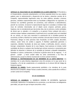 ARTICULO 10. FACULTADES DE LOS MIEMBROS DE LA JUNTA DIRECTIVA: El Presidente y
el Vicepresidente, actuando conjuntamente o en forma separada tienen los mas amplios
poderes para la administración y disposición de los bienes y derechos sociales de la
Compañía, representándola legalmente antes los entes públicos, privados y terceras
personas, citándose especialmente entre sus facultades y obligaciones las siguientes: a)
Convocar las asambleas generales de accionistas, sean ordinarias o extraordinarias;
presidir las reuniones. b) Ejercer la representación legal de la sociedad; c) Celebrar toda
clase de contratos relacionados con el objeto social; enajenar, permutar, gravar,
hipotecar, dar en arrendamiento por más de dos años, dar en anticresis, recibir cantidades
de dinero que se adeuden a la compañía y, en general, firmar cualquier otro acto o
contrato aunque implique comprometer el patrimonio de la sociedad, pero no la totalidad
de sus activos, en cuyo caso necesitara la autorización de la asamblea general de
accionistas; d) Abrir y movilizar las cuentas corrientes o de otro tipo en bancos o institutos
financieros; delegar en otras personas tales facultades; e) Emitir, aceptar, descontar,
endosar, avalar letras de cambio o pagarés; f) Nombrar apoderados generales o
especiales, dándoles facultades de darse por citados o notificados, desistir, convenir,
transigir, comprometer, disponer de la cosa litigiosa, hacer posturas en remate, recibir
cantidades de dinero y cualquier otra facultad que estimen necesaria o conveniente para
defender los derechos e intereses de la sociedad; g) Contratar y despedir trabajadores,
fijándoles el salario y atribuciones; h) Realizar la gestión diaria de los negocios. Y en
general cumplir y hacer cumplir todos los actos convenientes a los fines de
administración, ya que la anterior enumeración no tiene carácter limitativo.
ARTICULO 11. RESPONSABILIDAD DE LOS MIEMBROS DE LA JUNTA DIRECTIVA: Los
miembros de la junta directiva depositaran cinco (5) acciones en la caja social de la
Compañía, a fin de dar cumplimiento a lo establecido en el artículo 244 del Código de
Comercio vigente.
ARTICULO 12. FIANZA: Queda expresamente prohibido a los miembros de la junta
directiva de la Compañía, otorgar fianzas o avales a terceros, salvo cuando ello se refiera a
un bien común de la Compañía.
DE LAS ASAMBLEAS
ARTICULO 13. ASAMBLEA: La ASAMBLEA GENERAL DE ACCIONISTA, legalmente
constituida, representa a la totalidad de los accionistas, y sus decisiones son obligatorias
para todos, aun para los que no hayan concurrido a ellas.
 