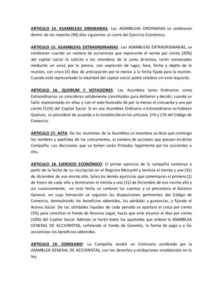 ARTICULO 14. ASAMBLEAS ORDINARIAS: Las ASAMBLEAS ORDINARIAS se celebraran
dentro de los noventa (90) días siguientes al cierre del Ejercicio Económico.
ARTICULO 15. ASAMBLEAS EXTRAORDINARIAS: Las ASAMBLEAS EXTRAORDINARIAS, se
celebraran cuando un número de accionistas que represente el veinte por ciento (20%)
del capital social lo solicite a los miembros de la junta directiva, serán convocadas
mediante un aviso por la prensa, con expresión de lugar, hora, fecha y objeto de la
reunión, con cinco (5) días de anticipación por lo menos a la fecha fijada para la reunión.
Cuando esté representado la totalidad del capital social podrá celebrar sin este requisito.
ARTICULO 16. QUORUM Y VOTACIONES: Las Asamblea tanto Ordinarias como
Extraordinarias se consideran válidamente constituidas para deliberar y decidir, cuando se
halla representado en ellas y con el voto favorable de por lo menos el cincuenta y uno por
ciento (51%) del Capital Social. Si en una Asamblea Ordinaria o Extraordinaria no hubiese
Quórum, se procederá de acuerdo a lo establecido en los artículos 274 y 276 del Código de
Comercio.
ARTICULO 17. ACTA: De las reuniones de la Asamblea se levantara un Acta que contenga
los nombres y apellidos de los concurrentes, el número de acciones que posean en dicha
Compañía. Las decisiones que se tomen serán firmadas legalmente por los asistentes a
ella.
ARTICULO 18. EJERCICIO ECONÓMICO: El primer ejercicio de la compañía comienza a
partir de la fecha de su inscripción en el Registro Mercantil y termina el treinta y uno (31)
de diciembre de ese mismo año. Salvo los demás ejercicios que comenzaran el primero (1)
de Enero de cada año y terminaran el treinta y uno (31) de Diciembre de ese mismo año y
así sucesivamente; en esta fecha se cortaran las cuentas y se presentara el Balance
General, en cuya formación se seguirán las disposiciones pertinentes del Código de
Comercio, demostrando los beneficios obtenidos, las pérdidas y ganancias, y fijando el
Acervo Social. De las utilidades liquidas de cada periodo se apartara el cinco por ciento
(5%) para constituir el Fondo de Reserva Legal, hasta que este alcance el diez por ciento
(10%) del Capital Social. Además se harán todos los apartados que ordene la ASAMBLEA
GENERAL DE ACCIONISTAS, señalando el Fondo de Garantía, la forma de pago y a los
accionistas los beneficios obtenidos.
ARTICULO 19. COMISARIO: La Compañía tendrá un Comisario nombrado por la
ASAMBLEA GENERAL DE ACCIONISTAS, con los derechos y atribuciones establecidos en la
ley.
 