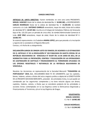 CARGOS DIRECTIVOS
ARTICULO 20. JUNTA DIRECTIVA: Fueron nombrados en este acto como PRESIDENTE:
MIGUEL SANCHEZ titular de la cédula de identidad No. V- 18.982.382, y VICEPRESIDENTE:
CARLOS RODRÍGUEZ titular de la cédula de identidad No. V- 15.244.345. Se nombró
comisario a la Lcdo. ANTONIO CARRILLO venezolano, mayor de edad, titular de la cédula
de identidad Nº V- 16.547.362, inscrita en el Colegio de Contadores Públicos de Venezuela
bajo el No. 125.255 para un periodo de cinco años. Se nombró Administrador Comercial al
Lcdo. JOSÉ DÍAZ venezolano, mayor de edad, titular de la cédula de identidad Nº V-
18.983.747.
Se autorizó expresamente a la Ciudadana MARIA LOPEZ, para que proceda a la inscripción
y registro de la sociedad en el Registro Mercantil.
Caracas, a la fecha de su otorgamiento.
DECLARACIÓN JURADA DE ORIGEN LICITO DE FONDOS; DE ACUERDO A LO ESTABLECIDO
EN EL ARTICULO 17 DE LA RESOLUCIÓN N° 150 PUBLICADA EN GACETA OFICIAL DE LA
REPÚBLICA BOLIVARIANA DE VENEZUELA N° 39.697 DEL 16 DE JUNIO DE 2011, DE LA
NORMATIVA PARA LA PREVENCIÓN, CONTROL Y FISCALIZACIÓN DE LAS OPERACIONES
DE LEGITIMACIÓN DE CAPITALES Y FINANCIAMIENTO AL TERRORISMO APLICABLE EN
LAS OFICINAS REGISTRALES Y NOTARIALES DE LA REPÚBLICA BOLIVARIANA DE
VENEZUELA.
Nosotros los Accionistas en representación de la Sociedad Mercantil “PANADERIA LA
PORTUGUESA” 2019, C.A., DECLARAMOS BAJO FE DE JURAMENTO, que los capitales,
bienes, haberes, valores o títulos del acto o negocio jurídico a objeto de la CONSTITUCIÓN
DE LA PRESENTE SOCIEDAD MERCANTIL, proceden de actividades licitas, lo cual puede ser
corroborado por los organismos competentes y no tiene relación alguna con dinero,
capitales, haberes, valores, o títulos que se consideren producto de las actividades o
acciones ilícitas contempladas en la Ley Orgánica contra la Delincuencia Organizada y
Financiamiento al Terrorismo, y/o en la Ley Orgánica de Drogas.
SOLICITANTES:
MIGUEL SANCHEZ.
C.I. No V- 18.982.382
CARLOS RODRÍGUEZ.
C.I. No V-15.244.345
 