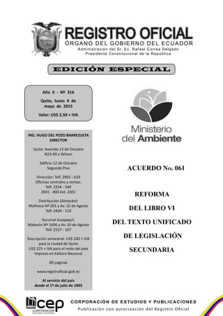 Publicación con autorización del Registro Oficial
CORPORACIÓN DE ESTUDIOS Y PUBLICACIONES
ACUERDO NO. 061
REFORMA
DEL LIBRO VI
DEL TEXTO UNIFICADO
DE LEGISLACIÓN
SECUNDARIA
Año II - Nº 316
Quito, lunes 4 de
mayo de 2015
Valor: US$ 2,50 + IVA
EDICIÓN ESPECIAL
ING. HUGO DEL POZO BARREZUETA
DIRECTOR
Quito: Avenida 12 de Octubre
N23-99 y Wilson
Edificio 12 de Octubre
Segundo Piso
Dirección: Telf. 2901 - 629
Oficinas centrales y ventas:
Telf. 2234 - 540
3941 - 800 Ext. 2301
Distribución (Almacén):
Mañosca Nº 201 y Av. 10 de Agosto
Telf. 2430 - 110
Sucursal Guayaquil:
Malecón Nº 1606 y Av. 10 de Agosto
Telf. 2527 - 107
Suscripción semestral: US$ 200 + IVA
para la ciudad de Quito
US$ 225 + IVA para el resto del país
Impreso en Editora Nacional
80 páginas
www.registroficial.gob.ec
Al servicio del país
desde el 1º de julio de 1895
 