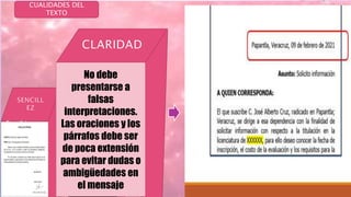 CUALIDADES DEL
TEXTO
PRECISIO
N
ORIGINALI
DAD
RESPETO
Y
CORTECI
A
Escribir con
palabras
conocidas y
de uso
común, pues
los vocablos
pedantes y
rebuscados
oscurecen el
pensamiento
Incidir
directamente
en el tema,
sin palabras
ni frases
innecesarias,
las ideas se
transmitirán
sin rodeos en
forma directa
No debe
presentarse a
falsas
interpretaciones.
Las oraciones y los
párrafos debe ser
de poca extensión
para evitar dudas o
ambigüedades en
el mensaje
Cuando se
busca nuevas
formas de decir
las cosas sin
imitar a nadie,
es decir, ser
original pues
cada persona
tiene un estilo
inconfundible y
no siente ni
El tono de la
redacción
debe ser
respetuoso,
cordial ,
capaz de
persivir
positivament
e al lector,
aunque hay
circunstancia
s que oligan
 