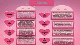 1 ANTEFIRMA
2
FIRMA
3
POST-
FIRMA
4
EL SELLO
5
ANEXO
6
CON COPIA
7
DISTRIBUCIO
N
8
PIE DE
PAGINA
Es la frase de cortesía que se coloca
en algunos documentos después de
haber concluido el texto y el
parágrafo de la despedida , la
primera letra en alta y las demás en
bajas ,seguido de una coma
Es la anotación textual del nombre o
apellido con algunos rasgos
característicos , en algunos casos
también se pone la rubrica que es un
conjunto de grafías que identifican a la
persona debe ser contrastado con su
documento de identidad nacional
En esta parte se considera
literalmente el grado o titulo
académico del remitente , en
abreviatura , que antecede a los
nombres y apellidos que deben
escribirse con mayúscula. En la
libera siguiente se pone el cargo
que desempeña y el código de su
colegiatura si tuviera, va en altas y
bajas
Es un instrumento que permite
especificar los documentos y encauzar
el adecuado tratamiento , es un
distintivo formal que caracteriza a cada
institución el sello circular se emplea
para dar autenticad al documento que
se remite, es decir ,refrenda la firma
del responsable. Lo utilizan los
Constituye el conjunto de fotografías
,copias fotostáticas ,modelos de
documentos ,plan, proyecto etc.. Que
sustentan el documento , se considera
fundamentalmente en los informes
Sirve para indicar la cantidad de
copias que tiene el documento y
en que dependencias se archiva
Sirve para señalar la dependencia
a las que llegara el documento se
escribe con mayúscula subrayado
seguido de las dependencias
En esta parte se indica el responsable
del documento , por un lado se
considera a la persona que firma
(iniciales de su nombre, con mayúscula
) a la persona que digita (iniciales de su
 