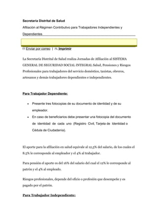 Secretaría Distrital de Salud
Afiliación al Régimen Contributivo para Trabajadores Independientes y
Dependientes
Enviar por correo | Imprimir
La Secretaría Distrital de Salud realiza Jornadas de Afiliación al SISTEMA
GENERAL DE SEGURIDAD SOCIAL INTEGRAL Salud, Pensiones y Riesgos
Profesionales para trabajadores del servicio doméstico, taxistas, obreros,
artesanos y demás trabajadores dependientes e independientes.
Para Trabajador Dependiente:
• Presente tres fotocopias de su documento de identidad y de su
empleador.
• En caso de beneficiarios debe presentar una fotocopia del documento
de identidad de cada uno (Registro Civil, Tarjeta de Identidad o
Cédula de Ciudadanía).
El aporte para la afiliación en salud equivale al 12,5% del salario, de los cuales el
8.5% le corresponde al empleador y el 4% al trabajador.
Para pensión el aporte es del 16% del salario del cual el 12% le corresponde al
patrón y el 4% al empleado.
Riesgos profesionales, depende del oficio o profesión que desempeñe y es
pagado por el patrón.
Para Trabajador Independiente:
 