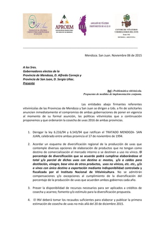 ------------------------------------------------------------------------------------------------------------------------------
Mendoza. San Juan. Noviembre 06 de 2015
A los Sres.
Gobernadores electos de la
Provincia de Mendoza, D. Alfredo Cornejo y
Provincia de San Juan, D. Sergio Uñac.
Presente
Ref.: Problemática vitivinícola.
Propuestas de medidas de implementación conjunta.
Las entidades abajo firmantes referentes
vitivinícolas de las Provincias de Mendoza y San Juan se dirigen a Uds. a fin de solicitarles
anuncien inmediatamente el compromiso de ambas gobernaciones de poner en vigencia
al momento de su formal asunción, las políticas vitivinícolas que a continuación
proponemos y que ordenarán la cosecha de uvas 2016 de ambas provincias.
1. Derogar la ley 6.216/94 y 6.543/94 que ratifican el TRATADO MENDOZA- SAN
JUAN, celebrado entre ambas provincia el 17 de noviembre de 1994.
2. Acordar un esquema de diversificación regional de la producción de uvas que
contemple diversas opciones de elaboración de productos que no tengan como
destino de comercialización el mercado interno o se destinen a uso no vínico. El
porcentaje de diversificación que se acuerde podrá cumplirse elaborándose el
total y/o parcial de dichas uvas con destino a: mostos, y/o a caldos para
destilación, vinagre, base vino de otros productos, usos no vínicos, etc. etc., y/o
a vinos con único destino a exportación mediante indisponibilidad controlada y
fiscalizada por el Instituto Nacional de Vitivinicultura. No se admitirán
compensaciones y/o excepciones al cumplimiento de la diversificación del
porcentaje de la producción de uvas que acuerden ambos gobiernos cada año.
3. Prever la disponibilidad de recursos necesarios para ser aplicados a créditos de
cosecha y acarreo; fomento y/o estímulo para la diversificación propuesta.
4. El INV deberá tomar los recaudos suficientes para elaborar y publicar la primera
estimación de cosecha de uvas no más allá del 20 de diciembre 2015.
 