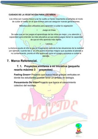 CUIDADO DE LA VEGETACIÒN PARA LOS NIÑOS
Los niños son nuestro futuro y se ha vuelto un factor importante enseñarles el modo
de cuidar el medio en el que vivimos para así asegurar nuevas generaciones.
Métodos para utilizados para aprender a cuidar la vegetación
•

Juego en línea

Se sabe que en los juegos el aprendizaje de los niños es mejor, y su atención y
capacidad para entender es más educativa ya que estos juegos tienen la capacidad
de que el niño aprenda más rápido.
•

Lectura

La lectura ayuda al niño a que su imaginación adonde te las situaciones de la realidad
por ejemplo: cuando lee a un niño sobre el conejo mágico que ayudaba al planeta a
no contaminando, pronto el niño quera ser como el conejo y empieza a cuidar el
planeta.

7. Marco Referencial.
7. 1. Proyectos similares a mi iniciativa (pequeña
reseña máximo 3 proyectos)
Feeling Green= Proyecto que busca hacer granjas verticales en
donde los estudiantes puedan tener un énfasis en biología.
Pensamiento De Vida=Proyecto que busca el conocimiento
colectivo del reciclaje.

 