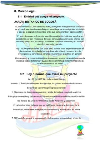 8. Marco Legal.
8.1 Entidad que apoya mi proyecto.
JARDÌN BOTANICO DE BOGOTÀ
El jardín botánico (José celestino mutis) es el jardín más grande de Colombia
se encuentra en la sabana de Bogotá es un lugar de investigación, educación
y ocio de la capital de Colombia, entre sus componentes y aportes están:
El símbolo que es la flor mutis y emblema del jardín botánico, esta flor se
caracteriza por ser trepadora de hojas compuestas color verde intenso por
encima y blancuzco por debajo su nombre común es clavelina y su nombre
científico es mustia clematis.
Hay 19206 plantas vivas, con unos 2143 plantas vivas especializándose en
plantas vivas, las actividades que desarrolla el jardín botánico son de
investigación y aprendizaje para los estudiantes y al público en general.
Con respecto al proyecto Alseide se encuentran prestos para colaborar con la
iniciativa haciendo talleres y ayudando con el manejo de la información a la
hora de mostrarla a los niños.

8.2 Ley o norma que avala mi proyecto
Ley 99 de 1993, Ley del medio ambiente
Artículo 1: Principios Generales Ambientales. La política ambiental colombiana
Seguirá los siguientes principios generales:
1. El proceso de desarrollo económico y social del país se orientará según los
Principios universales y del desarrollo sostenible contenidos en la Declaración de Río
De Janeiro de junio de 1992 sobre Medio Ambiente y Desarrollo.
2. La biodiversidad del país, por ser patrimonio nacional y de interés de la
Humanidad, deberá ser protegida prioritariamente y aprovechada en forma
sostenible.…
7. El Estado fomentará la incorporación de los costos ambientales y el uso de

 