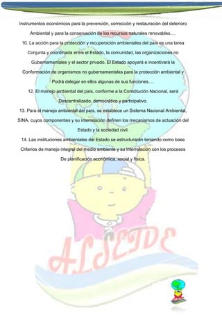 Instrumentos económicos para la prevención, corrección y restauración del deterioro
Ambiental y para la conservación de los recursos naturales renovables.…
10. La acción para la protección y recuperación ambientales del país es una tarea
Conjunta y coordinada entre el Estado, la comunidad, las organizaciones no
Gubernamentales y el sector privado. El Estado apoyará e incentivará la
Conformación de organismos no gubernamentales para la protección ambiental y
Podrá delegar en ellos algunas de sus funciones.…
12. El manejo ambiental del país, conforme a la Constitución Nacional, será
Descentralizado, democrático y participativo.
13. Para el manejo ambiental del país, se establece un Sistema Nacional Ambiental,
SINA, cuyos componentes y su interrelación definen los mecanismos de actuación del
Estado y la sociedad civil.
14. Las instituciones ambientales del Estado se estructurarán teniendo como base
Criterios de manejo integral del medio ambiente y su interrelación con los procesos
De planificación económica, social y física.

 
