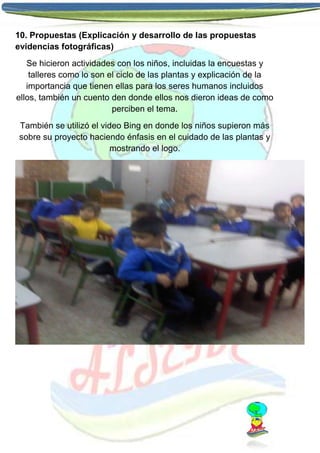 10. Propuestas (Explicación y desarrollo de las propuestas
evidencias fotográficas)
Se hicieron actividades con los niños, incluidas la encuestas y
talleres como lo son el ciclo de las plantas y explicación de la
importancia que tienen ellas para los seres humanos incluidos
ellos, también un cuento den donde ellos nos dieron ideas de como
perciben el tema.
También se utilizó el video Bing en donde los niños supieron más
sobre su proyecto haciendo énfasis en el cuidado de las plantas y
mostrando el logo.

 